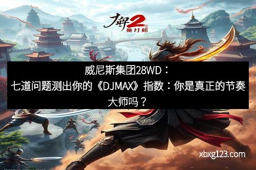 威尼斯集团28WD：七道问题测出你的《DJMAX》指数：你是真正的节奏大师吗？