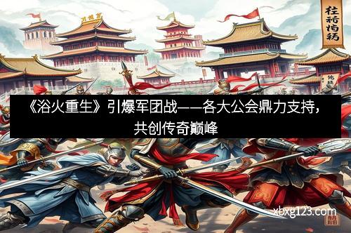 《浴火重生》引爆军团战——各大公会鼎力支持，共创传奇巅峰