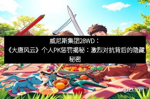 威尼斯集团28WD：《大唐风云》个人PK惩罚揭秘：激烈对抗背后的隐藏秘密