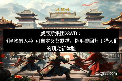 威尼斯集团28WD：《怪物猎人4》可自定义艾露猫，桃毛兽回归！猎人们的萌宠新体验