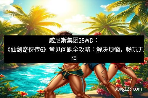 威尼斯集团28WD：《仙剑奇侠传6》常见问题全攻略：解决烦恼，畅玩无阻